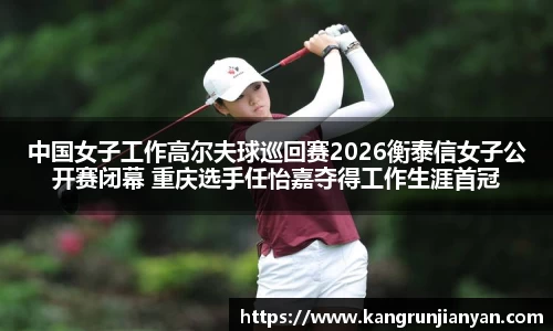 中国女子工作高尔夫球巡回赛2026衡泰信女子公开赛闭幕 重庆选手任怡嘉夺得工作生涯首冠